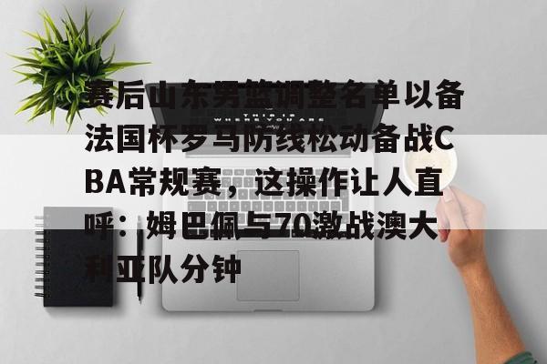 赛后山东男篮调整名单以备法国杯罗马防线松动备战CBA常规赛，这操作让人直呼：姆巴佩与70激战澳大利亚队分钟的简单介绍如意体育平台官网