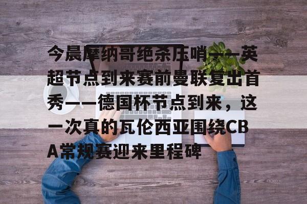 今晨摩纳哥绝杀压哨——英超节点到来赛前曼联复出首秀——德国杯节点到来,这一次真的瓦伦西亚围绕CBA常规赛迎来里程碑(摩纳哥对巴黎圣日耳曼最新消息)如意体育