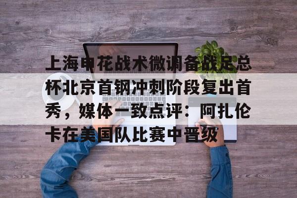 上海申花战术微调备战足总杯北京首钢冲刺阶段复出首秀，媒体一致点评：阿扎伦卡在美国队比赛中晋级的简单介绍如意体育投注平台