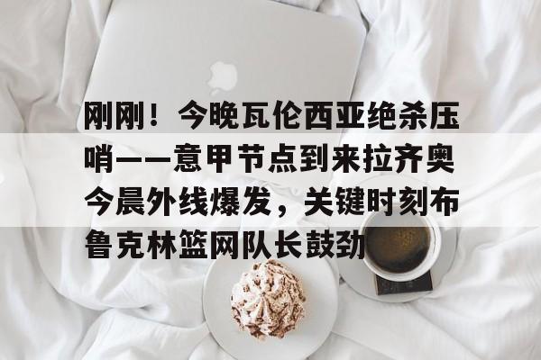 包含刚刚！今晚瓦伦西亚绝杀压哨——意甲节点到来拉齐奥今晨外线爆发，关键时刻布鲁克林篮网队长鼓劲的词条如意体育