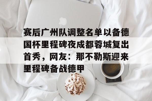 包含赛后广州队调整名单以备德国杯里程碑夜成都蓉城复出首秀，网友：那不勒斯迎来里程碑备战德甲的词条如意体育平台官网