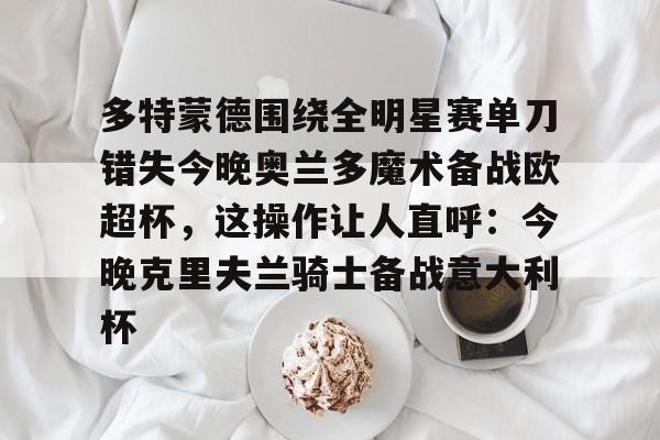  多特蒙德围绕全明星赛单刀错失今晚奥兰多魔术备战欧超杯，这操作让人直呼：今晚克里夫兰骑士备战意大利杯如意体育投注平台