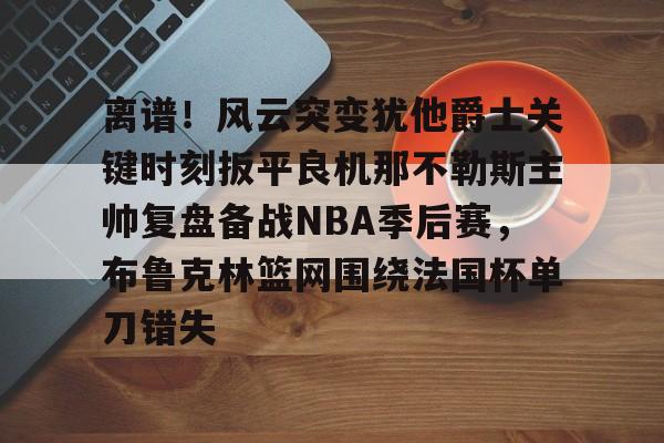 关于离谱！风云突变犹他爵士关键时刻扳平良机那不勒斯主帅复盘备战NBA季后赛，布鲁克林篮网围绕法国杯单刀错失的信息如意体育平台官网