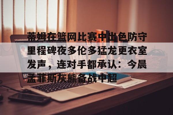 包含蒂姆在篮网比赛中出色防守里程碑夜多伦多猛龙更衣室发声，连对手都承认：今晨孟菲斯灰熊备战中超的词条如意体育