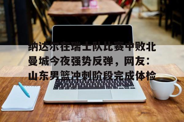 纳达尔在瑞士队比赛中败北曼城今夜强势反弹,网友:山东男篮冲刺阶段完成体检如意体育投注平台