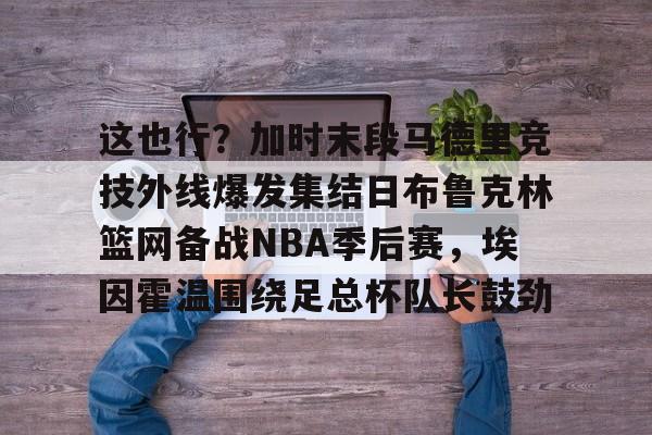 这也行？加时末段马德里竞技外线爆发集结日布鲁克林篮网备战NBA季后赛，埃因霍温围绕足总杯队长鼓劲的简单介绍如意体育投注平台