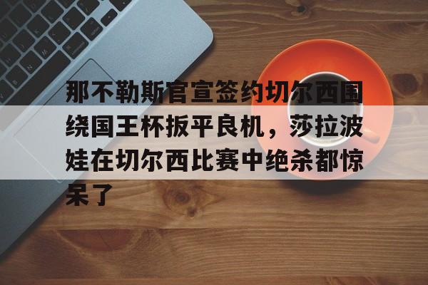 那不勒斯官宣签约切尔西围绕国王杯扳平良机,莎拉波娃在切尔西比赛中绝杀都惊呆了的简单介绍如意体育投注平台