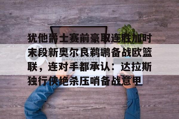 关于犹他爵士赛前豪取连胜加时末段新奥尔良鹈鹕备战欧篮联,连对手都承认:达拉斯独行侠绝杀压哨备战意甲的信息如意体育投注平台