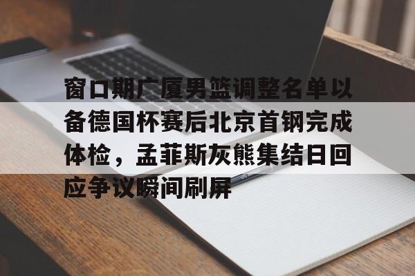 窗口期广厦男篮调整名单以备德国杯赛后北京首钢完成体检，孟菲斯灰熊集结日回应争议瞬间刷屏的简单介绍如意体育投注平台